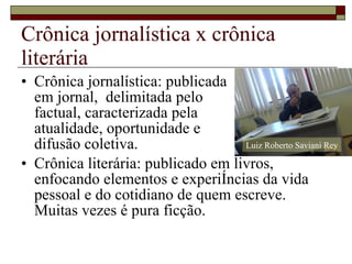 Crônica jornalística x crônica literária Crônica jornalística: publicada em jornal,  delimitada pelo  factual, caracterizada pela atualidade, oportunidade e  difusão coletiva. Crônica literária: publicado em livros, enfocando elementos e experiências da vida pessoal e do cotidiano de quem escreve. Muitas vezes é pura ficção. Luiz Roberto Saviani Rey 
