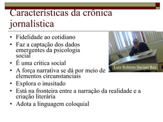 Características da crônica jornalística Fidelidade ao cotidiano Faz a captação dos dados  emergentes da psicologia social É uma crítica social A força narrativa se dá por meio de  elementos circunstanciais Explora o inusitado Está na fronteira entre a narração da realidade e a criação literária Adota a linguagem coloquial Luiz Roberto Saviani Rey 