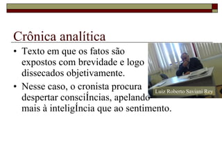 Crônica analítica Texto em que os fatos são  expostos com brevidade e logo dissecados objetivamente. Nesse caso, o cronista procura despertar consciências, apelando  mais à inteligência que ao sentimento. Luiz Roberto Saviani Rey 