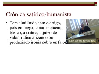 Crônica satírico-humanista Tem similitude com o artigo, pois emprega, como elemento básico, a crítica, o juízo de  valor, ridicularizando ou produzindo ironia sobre os fatos. Luiz Roberto Saviani Rey 