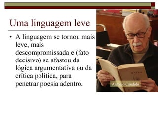 Uma linguagem leve A linguagem se tornou mais  leve, mais  descompromissada e (fato  decisivo) se afastou da  lógica argumentativa ou da  crítica política, para  penetrar poesia adentro.  Antonio Candido 