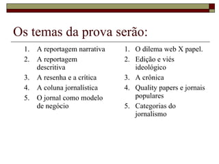 Os temas da prova serão: A reportagem narrativa A reportagem descritiva A resenha e a crítica A coluna jornalística O jornal como modelo de negócio O dilema web X papel. Edição e viés ideológico A crônica Quality papers e jornais populares Categorias do jornalismo 