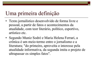 Uma primeira definição Texto jornalístico desenvolvido de forma livre e pessoal, a partir de fatos e acontecimentos da atualidade, com teor literário, político, esportivo, artístico etc.  Segundo Muniz Sodré e Maria Helena Ferrari, a crônica é um meio-termo entre o jornalismo e a literatura; "do primeiro, aproveita o interesse pela atualidade informativa, da segunda imita o projeto de ultrapassar os simples fatos".  