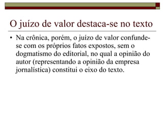 O juízo de valor destaca-se no texto Na crônica, porém, o juízo de valor confunde-se com os próprios fatos expostos, sem o dogmatismo do editorial, no qual a opinião do autor (representando a opinião da empresa jornalística) constitui o eixo do texto.  