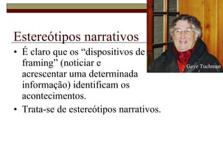 Estereótipos narrativos É claro que os “dispositivos de  framing” (noticiar e  acrescentar uma determinada  informação) identificam os  acontecimentos.  Trata-se de estereótipos narrativos. Gaye Tuchman 