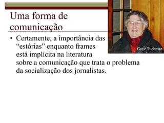 Uma forma de  comunicação Certamente, a importância das  “estórias” enquanto frames  está implícita na literatura  sobre a comunicação que trata o problema  da socialização dos jornalistas.  Gaye Tuchman 