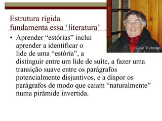 Estrutura rígida  fundamenta essa ‘literatura’ Aprender “estórias” inclui  aprender a identificar o  lide de uma “estória”, a  distinguir entre um lide de suíte, a fazer uma transição suave entre os parágrafos potencialmente disjuntivos, e a dispor os parágrafos de modo que caiam “naturalmente” numa pirâmide invertida.  Gaye Tuchman 