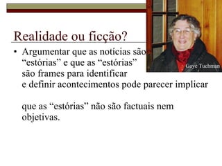 Realidade ou ficção? Argumentar que as notícias são  “estórias” e que as “estórias”  são frames para identificar  e definir acontecimentos pode parecer implicar  que as “estórias” não são factuais nem objetivas.  Gaye Tuchman 