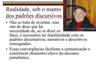Realidade, sob o manto dos padrões discursivos Não se trata de inventar, mas sim de dizer que há  necessidade de, ao se dizer os fatos, é necessário ter familiaridade com os padrões dissertativos, narrativos e descritivos consagrados. Essas convergências facilitam a comunicação e constituem elementos-chave do discurso jornalístico. Gaye Tuchman 