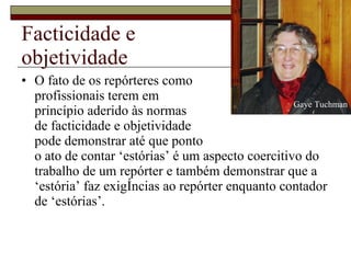 Facticidade e  objetividade O fato de os repórteres como  profissionais terem em  princípio aderido às normas  de facticidade e objetividade  pode demonstrar até que ponto  o ato de contar ‘estórias’ é um aspecto coercitivo do trabalho de um repórter e também demonstrar que a ‘estória’ faz exigências ao repórter enquanto contador de ‘estórias’.  Gaye Tuchman 