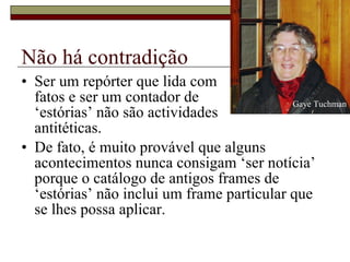 Não há contradição Ser um repórter que lida com  fatos e ser um contador de  ‘estórias’ não são actividades  antitéticas.  De fato, é muito provável que alguns acontecimentos nunca consigam ‘ser notícia’ porque o catálogo de antigos frames de ‘estórias’ não inclui um frame particular que se lhes possa aplicar.  Gaye Tuchman 