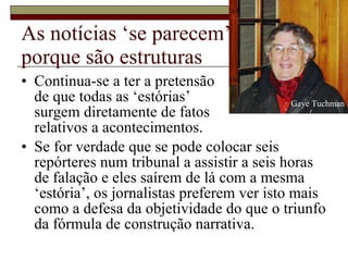 As notícias ‘se parecem’ porque são estruturas Continua-se a ter a pretensão  de que todas as ‘estórias’  surgem diretamente de fatos  relativos a acontecimentos.  Se for verdade que se pode colocar seis repórteres num tribunal a assistir a seis horas de falação e eles saírem de lá com a mesma ‘estória’, os jornalistas preferem ver isto mais como a defesa da objetividade do que o triunfo da fórmula de construção narrativa.  Gaye Tuchman 