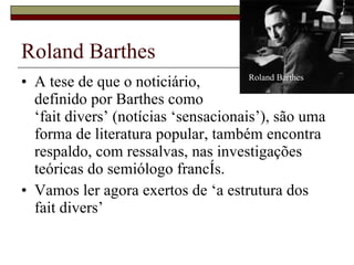Roland Barthes A tese de que o noticiário,  definido por Barthes como  ‘fait divers’ (notícias ‘sensacionais’), são uma forma de literatura popular, também encontra respaldo, com ressalvas, nas investigações teóricas do semiólogo francês. Vamos ler agora exertos de ‘a estrutura dos fait divers’ Roland Barthes 