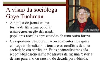 A visão da socióloga  Gaye Tuchman A notícia de jornal é uma  forma de literatura popular,  uma reencarnação das ainda  populares novelas apresentadas de uma outra forma. Os repórteres descobrem acontecimentos nos quais conseguem localizar os temas e os conflitos de uma sociedade em particular. Estes acontecimentos são recontados essencialmente através da mesma ‘estória’ de ano para ano ou mesmo de década para década.  Gaye Tuchman 