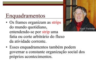 Enquadramentos Os frames organizam as  strips   do mundo quotidiano,  entendendo-se por  strip  uma  fatia ou corte arbitrário do fluxo  da atividade corrente.  Esses enquadramentos também podem governar a constante organização social dos próprios acontecimentos.  Gaye Tuchman 