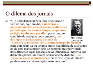 O dilema dos jornais “ (...) o fundamental para toda discussão é o  fato de que, hoje em dia,  a imprensa é  necessariamente uma empresa capitalista e  privada que, ao mesmo tempo, ocupa uma  posição totalmente peculiar , posto que, ao  contrário de qualquer outra empresa,  tem  dois tipos completamente distintos de  ‘clientes’ :  os primeiros são os  compradores do jornal   e estes compõem-se ou de uma massa majoritária de assinantes ou de uma massa majoritária de compradores individuais – uma diferença cujas conseqüências infundem à imprensa dos diferentes países um caráter decisivamente distinto – ;  os segundos são  os anunciantes , e entre esse leque de clientes produzem-se as inter-relações mais curiosas.”  Max Weber (1864-1920) 
