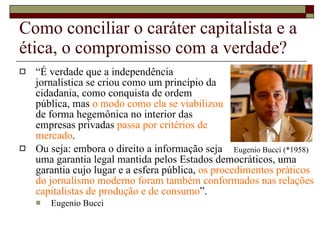 Como conciliar o caráter capitalista e a ética, o compromisso com a verdade? “ É verdade que a independência  jornalística se criou como um princípio da  cidadania, como conquista de ordem  pública, mas  o modo como ela se viabilizou  de forma hegemônica no interior das  empresas privadas  passa por critérios de  mercado .  Ou seja: embora o direito a informação seja  uma garantia legal mantida pelos Estados democráticos, uma garantia cujo lugar e a esfera pública,  os procedimentos práticos do jornalismo moderno foram também conformados nas relações capitalistas de produção e de consumo ”.  Eugenio Bucci Eugenio Bucci (*1958) 
