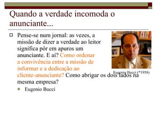 Quando a verdade incomoda o anunciante... Pense-se num jornal: as vezes, a  missão de dizer a verdade ao leitor  significa pôr em apuros um  anunciante. E aí?  Como ordenar  a convivência entre a missão de  informar e a dedicação ao  cliente-anunciante?  Como abrigar os dois lados na mesma empresa?  Eugenio Bucci Eugenio Bucci (*1958) 