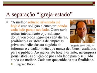 A separação “igreja-estado” “ A melhor  solução inventada até  hoje é  uma solução elementar:  pondo  cada lado para o seu lado . Outra seria  retirar inteiramente o jornalismo  do universo dos negócios capitalistas,  proibindo a existência de empresas  privadas dedicadas ao negócio de  informar o cidadão, idéia que nunca deu bons resultados para o público. Ao menos até hoje. Portanto, na empresa jornalística, a solução de pôr cada lado para o seu lado ainda é a melhor. Cada um que cuide da sua finalidade. Eugenio Bucci Eugenio Bucci (*1958) 