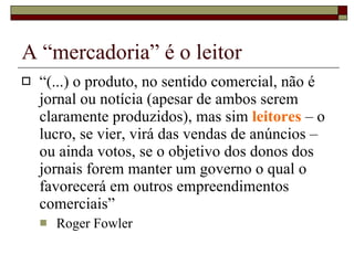 A “mercadoria” é o leitor “ (...) o produto, no sentido comercial, não é jornal ou notícia (apesar de ambos serem claramente produzidos), mas sim  leitores  – o lucro, se vier, virá das vendas de anúncios – ou ainda votos, se o objetivo dos donos dos jornais forem manter um governo o qual o favorecerá em outros empreendimentos comerciais”  Roger Fowler 