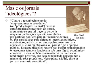Mas e os jornais  “ideológicos”? “ Contra o reconhecimento do  ‘empreendimento econômico’  (ou ‘produção profissional’) entre as  características conceituais do jornal,  argumenta-se que tal traço se perderia  naquelas publicações que são concebidas  por partidos políticos para influenciar eleitores,  ou por particulares para defender interesses políticos, econômicos, artísticos, ou ainda pelos governos para anúncios oficiais ou oficiosos, ou para dirigir a opinião pública. Essas publicações podem não buscar primeiramente o lucro, mas também funcionam sob uma lógica econômico-comercial, e elas também visam obter o mais elevado rendimento possível, que será conquistado perseguindo e mantendo seus propósitos. Neste ponto não há, entre os jornais, contraste conceitual”. Otto Groth  (1875-1965) 
