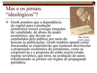 Mas e os jornais  “ideológicos”? Groth pondera que a dependência  do capital para a produção  jornalística trouxe consigo situações  de venalidade, de abuso do poder  econômico, que devem ser  combatidos pelo público por meio do  boicote às publicações. Groth também aponta como fracassadas as experiências que tentaram desvincular a proposição econômica do jornalismo, como as cooperativas e a proposta do então recém-criado regime soviético, que teria, na avaliação do autor, transformado os jornais em órgãos de propaganda partidária. Otto Groth  (1875-1965) 