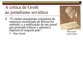 A crítica de Groth  ao jornalismo soviético “ O caráter puramente comunista da  imprensa socializada da Rússia foi  mantido, e a publicação de um jornal  que pretenda criticar o sistema é  impossível naquele país”. Otto Groth Otto Groth  (1875-1965) 