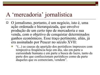 A ‘mercadoria’ jornalística O jornalismo, portanto, é um negócio, isto é, uma ação ordenada e hierarquizada, que envolve produção de um certo tipo de mercadoria e sua venda, com o objetivo de conquistar determinados ganhos econômicos. Esse traço pertinente, aliás, já era assinalado por Peucer no século XVII:  “ (...) as causas da aparição dos periódicos impressos com tempestiva freqüência hoje em dia, são em parte a curiosidade humana e em parte a busca do lucro, tanto da parte dos que confeccionam periódicos como da parte daqueles que os comerciam, vendem”. 