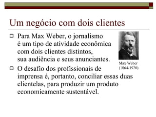 Um negócio com dois clientes Para Max Weber, o jornalismo  é um tipo de atividade econômica  com dois clientes distintos,  sua audiência e seus anunciantes. O desafio dos profissionais de  imprensa é, portanto, conciliar essas duas clientelas, para produzir um produto economicamente sustentável. Max Weber (1864-1920) 