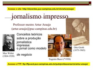 jornalismo impresso   Professor mestre Artur Araujo  (artur.araujo@puc-campinas.edu.br) Conceitos teóricos sobre a produção  jornalística  impressa: o  jornal como modelo  de negócio Acesse o site:  http://docentes.puc-campinas.edu.br/clc/arturaraujo/  Acesse o FTP:  ftp://ftp-acd.puc-campinas.edu.br/pub/professores/clc/artur.araujo/  Otto Groth  (1875-1965) Max Weber (1864-1920) Eugenio Bucci (*1958) 