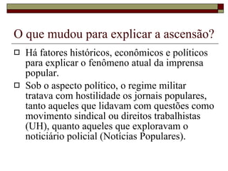 O que mudou para explicar a ascensão? Há fatores históricos, econômicos e políticos para explicar o fenômeno atual da imprensa popular. Sob o aspecto político, o regime militar tratava com hostilidade os jornais populares, tanto aqueles que lidavam com questões como movimento sindical ou direitos trabalhistas (UH), quanto aqueles que exploravam o noticiário policial (Notícias Populares). 