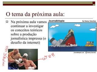 O tema da próxima aula: Na próxima aula vamos continuar a investigar os conceitos teóricos sobre a produção  jornalística impressa (o desafio da internet) 