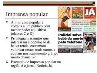 Imprensa popular A imprensa popular é  voltada a um público com  menor poder aquisitivo  (classes C e D) Privilegiam assuntos que  interessam à população de  baixa renda, costumam  valorizar textos mais curtos e  adotam um acabamento gráfico  muito chamativo. Exemplo de imprensa popular na  região é o jornal Notícia Já. 