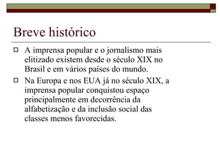 Breve histórico A imprensa popular e o jornalismo mais elitizado existem desde o século XIX no Brasil e em vários países do mundo. Na Europa e nos EUA já no século XIX, a imprensa popular conquistou espaço principalmente em decorrência da alfabetização e da inclusão social das classes menos favorecidas. 