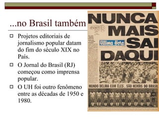 ...no Brasil também Projetos editoriais de jornalismo popular datam do fim do século XIX no País. O Jornal do Brasil (RJ) começou como imprensa popular.  O UH foi outro fenômeno entre as décadas de 1950 e 1980. 