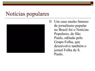 Notícias populares Um caso muito famoso de jornalismo popular no Brasil foi o Notícias Populares, de São Paulo, editado pelo Grupo Folha, que desenvolve também o jornal Folha de S. Paulo. 