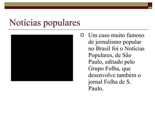 Notícias populares Um caso muito famoso de jornalismo popular no Brasil foi o Notícias Populares, de São Paulo, editado pelo Grupo Folha, que desenvolve também o jornal Folha de S. Paulo. 
