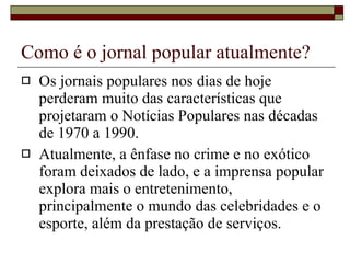 Como é o jornal popular atualmente? Os jornais populares nos dias de hoje perderam muito das características que projetaram o Notícias Populares nas décadas de 1970 a 1990.  Atualmente, a ênfase no crime e no exótico foram deixados de lado, e a imprensa popular explora mais o entretenimento, principalmente o mundo das celebridades e o esporte, além da prestação de serviços. 