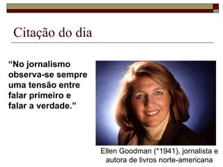 Citação do dia  “ No jornalismo  observa-se sempre  uma tensão entre  falar primeiro e  falar a verdade.” Ellen Goodman (*1941), jornalista e autora de livros norte-americana 