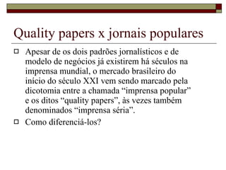Quality papers x jornais populares Apesar de os dois padrões jornalísticos e de modelo de negócios já existirem há séculos na imprensa mundial, o mercado brasileiro do início do século XXI vem sendo marcado pela dicotomia entre a chamada “imprensa popular” e os ditos “quality papers”, às vezes também denominados “imprensa séria”. Como diferenciá-los? 