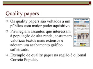 Quality papers Os quality papers são voltados a um  público com maior poder aquisitivo. Privilegiam assuntos que interessam  à população de alta renda, costumam  valorizar textos mais extensos e  adotam um acabamento gráfico  sofisticado. Exemplo de quality paper na região é o jornal Correio Popular. 