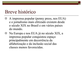 Breve histórico A imprensa popular (penny press, nos EUA) e o jornalismo mais elitizado existem desde o século XIX no Brasil e em vários países do mundo. Na Europa e nos EUA já no século XIX, a imprensa popular conquistou espaço principalmente em decorrência da alfabetização e da inclusão social das classes menos favorecidas. 