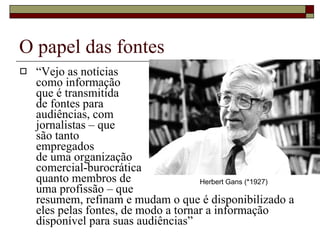 O papel das fontes “ Vejo as notícias  como informação  que é transmitida  de fontes para  audiências, com  jornalistas – que  são tanto  empregados  de uma organização  comercial-burocrática  quanto membros de  uma profissão – que  resumem, refinam e mudam o que é disponibilizado a eles pelas fontes, de modo a tornar a informação disponível para suas audiências” Herbert Gans (*1927) 