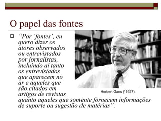O papel das fontes “ Por ‘fontes’, eu  quero dizer os  atores observados  ou entrevistados  por jornalistas,  incluindo aí tanto  os entrevistados  que aparecem no  ar e aqueles que  são citados em  artigos de revistas  quanto aqueles que somente fornecem informações de suporte ou sugestão de matérias”.  Herbert Gans (*1927) 