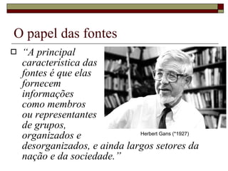 O papel das fontes “ A principal  característica das  fontes é que elas  fornecem  informações  como membros  ou representantes  de grupos,  organizados e  desorganizados, e ainda largos setores da nação e da sociedade.” Herbert Gans (*1927) 