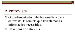 A entrevista O fundamento do trabalho jornalístico é a entrevista. É com ela que levantamos as informações necessárias. Há 4 tipos de entrevista. 