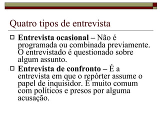 Quatro tipos de entrevista Entrevista ocasional –  Não é programada ou combinada previamente. O entrevistado é questionado sobre algum assunto. Entrevista de confronto –  É a entrevista em que o repórter assume o papel de inquisidor. É muito comum com políticos e presos por alguma acusação. 