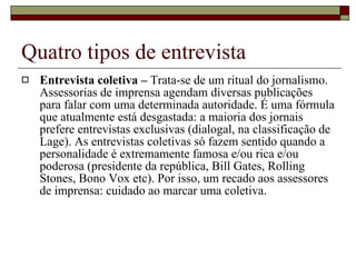 Quatro tipos de entrevista Entrevista coletiva –  Trata-se de um ritual do jornalismo. Assessorias de imprensa agendam diversas publicações para falar com uma determinada autoridade. É uma fórmula que atualmente está desgastada: a maioria dos jornais prefere entrevistas exclusivas (dialogal, na classificação de Lage). As entrevistas coletivas só fazem sentido quando a personalidade é extremamente famosa e/ou rica e/ou poderosa (presidente da república, Bill Gates, Rolling Stones, Bono Vox etc). Por isso, um recado aos assessores de imprensa: cuidado ao marcar uma coletiva. 