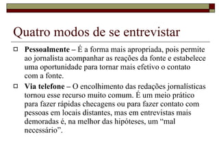 Quatro modos de se entrevistar Pessoalmente –  É a forma mais apropriada, pois permite ao jornalista acompanhar as reações da fonte e estabelece uma oportunidade para tornar mais efetivo o contato com a fonte.  Via telefone –  O encolhimento das redações jornalísticas tornou esse recurso muito comum. É um meio prático para fazer rápidas checagens ou para fazer contato com pessoas em locais distantes, mas em entrevistas mais demoradas é, na melhor das hipóteses, um “mal necessário”. 