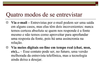 Quatro modos de se entrevistar Via e-mail –  Entrevistas por e-mail podem ser uma saída em alguns casos, mas elas têm dois incovenientes: nunca temos certeza absoluta se quem nos responde é a fonte mesmo e não temos como aproveitar para aprofundar uma resposta da fonte, pois há uma assincronia na relação. Via meios digitais on-line em tempo real (chat, msn, etc)...  – Esse contato pode ser, no futuro, uma versão melhorada da entrevista telefônica, mas a tecnologia ainda deixa a desejar. 